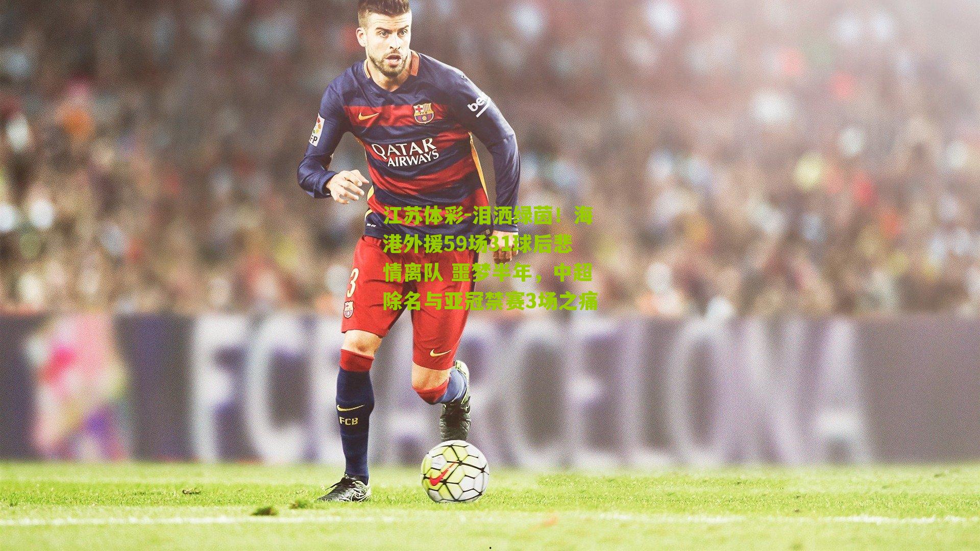 江苏体彩-泪洒绿茵！海港外援59场31球后悲情离队 噩梦半年，中超除名与亚冠禁赛3场之痛